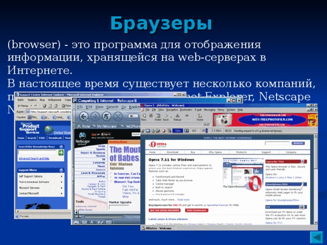 Браузеры (browser) - это программа для отображения информации, хранящейся на web-серверах в Интернете. В настоящее время существует несколько компаний, производящих браузеры (Internet Explorer, Netscape Navigator, Opera).