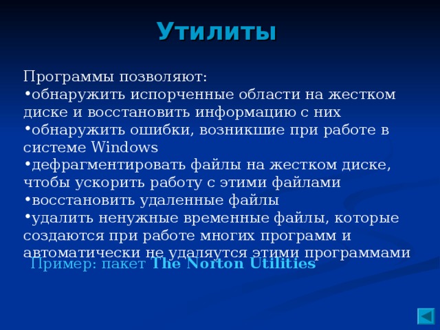 Утилиты Программы позволяют: обнаружить испорченные области на жестком диске и восстановить информацию с них обнаружить ошибки, возникшие при работе в системе Windows дефрагментировать файлы на жестком диске, чтобы ускорить работу с этими файлами восстановить удаленные файлы удалить ненужные временные файлы, которые создаются при работе многих программ и автоматически не удаляутся этими программами Пример: пакет The Norton Utilities