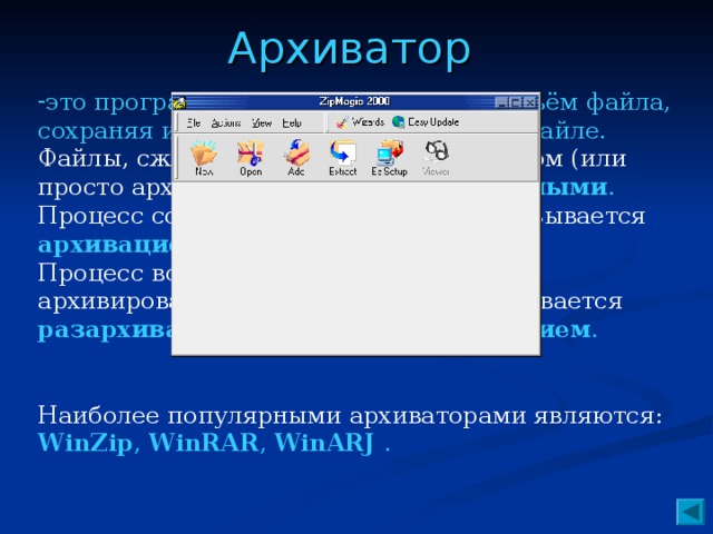 Архиватор это программа, которая уменьшает объём файла, сохраняя информацию, записанную в файле. Файлы, сжатые программой-архиватором (или просто архиватором), называют архивными . Процесс создания архивных файлов называется архивацией или архивированием . Процесс восстановления файлов из архивированного вида в обычный, называется разархивацией или разархивированием . Наиболее популярными архиваторами являются: WinZip , WinRAR , WinARJ .