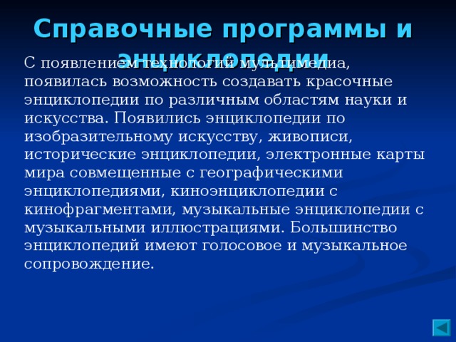 Справочные программы и энциклопедии   С появлением технологий мультимедиа, появилась возможность создавать красочные энциклопедии по различным областям науки и искусства. Появились энциклопедии по изобразительному искусству, живописи, исторические энциклопедии, электронные карты мира совмещенные с географическими энциклопедиями, киноэнциклопедии с кинофрагментами, музыкальные энциклопедии с музыкальными иллюстрациями. Большинство энциклопедий имеют голосовое и музыкальное сопровождение.