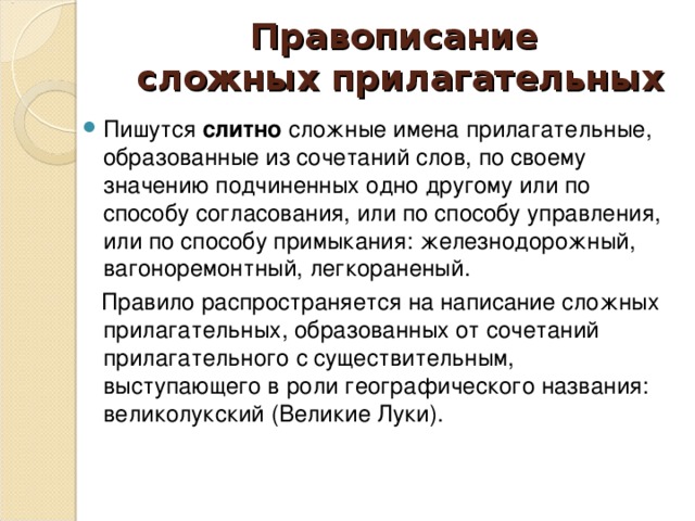 Правописание  сложных прилагательных Пишутся слитно сложные имена прилагательные, образованные из сочетаний слов, по своему значению подчиненных одно другому или по способу согласования, или по способу управления, или по способу примыкания: железнодорожный, вагоноремонтный, легкораненый.  Правило распространяется на написание сложных прилагательных, образованных от сочетаний прилагательного с существительным, выступающего в роли географического названия: великолукский (Великие Луки).