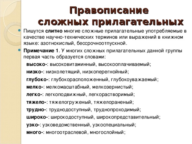 Правописание  сложных прилагательных Пишутся слитно многие сложные прилагательные употребляемые в качестве научно-технических терминов или выражений в книжном языке: азотнокислый, бессрочноотпускной. Примечание 1 . У многих сложных прилагательных данной группы первая часть образуется словами:  высоко- : высоковитаминный, высокооплачиваемый;  низко- : низколетящий, низкоперегнойный;  глубоко- : глубокорасположенный, глубокоуважаемый;  мелко- : мелкомасштабный, мелкозернистый;  легко- : легкоподвижный, легкорастворимый;  тяжело- : тяжелогруженый, тяжелораненый;  трудно- : труднодоступный, труднопроходимый;  широко- : широкодоступный, широкопредставительный;  узко- : узковедомственный, узкоспециальный;  много- : многоотраслевой, многослойный;