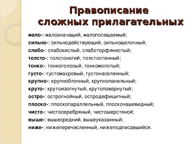 Правописание  сложных прилагательных  мало- : малозначащий, малопосещаемый;  сильно- : сильнодействующий, сильнощелочный;  слабо- : слабокислый, слаботорфянистый;  толсто- : толстоногий, толстостенный;  тонко- : тонкоголосый, тонкомолотый;  густо- : густомахровый, густонаселенный;  крупно- : крупноблочный, крупнопанельный;  круто- : крутоизогнутый, крутоповернутый;  остро- : острогнойный, остродефицитный;  плоско- : плоскопараллельный, плоскочашевидный;  чисто- : чистосеребряный, чистошерстяной;  выше- : вышесредний, вышеуказанный;  ниже- : нижеперечисленный, нижеподписавшийся.