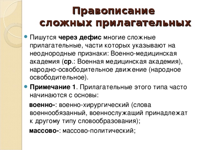 Правописание  сложных прилагательных Пишутся через дефис многие сложные прилагательные, части которых указывают на неоднородные признаки: Военно-медицинская академия ( ср .: Военная медицинская академия), народно-освободительное движение (народное освободительное). Примечание 1 . Прилагательные этого типа часто начинаются с основы:  военно- : военно-хирургический (слова военнообязанный, военнослужащий принадлежат к другому типу словообразования);  массово- : массово-политический;