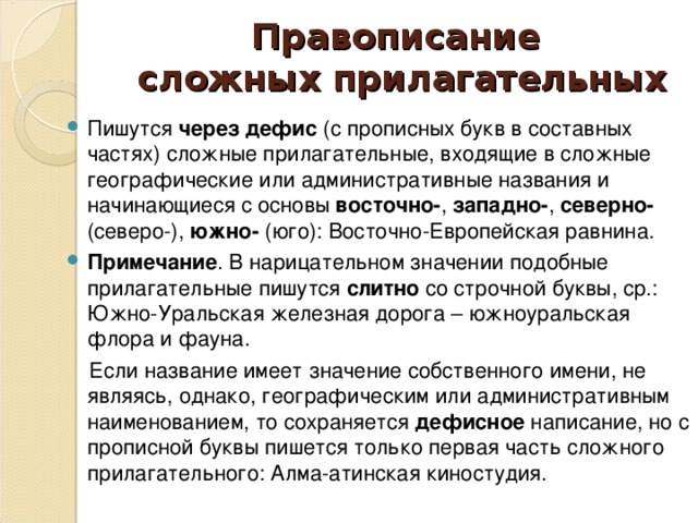 Правописание  сложных прилагательных Пишутся через дефис (с прописных букв в составных частях) сложные прилагательные, входящие в сложные географические или административные названия и начинающиеся с основы восточно- , западно- , северно- (северо-), южно- (юго): Восточно-Европейская равнина. Примечание . В нарицательном значении подобные прилагательные пишутся слитно со строчной буквы, ср.: Южно-Уральская железная дорога – южноуральская флора и фауна.  Если название имеет значение собственного имени, не являясь, однако, географическим или административным наименованием, то сохраняется дефисное написание, но с прописной буквы пишется только первая часть сложного прилагательного: Алма-атинская киностудия.