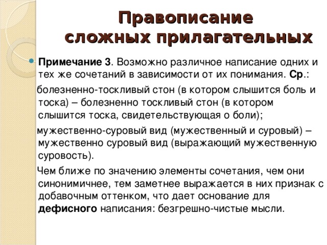 Правописание  сложных прилагательных Примечание 3 . Возможно различное написание одних и тех же сочетаний в зависимости от их понимания. Ср .:  болезненно-тоскливый стон (в котором слышится боль и тоска) – болезненно тоскливый стон (в котором слышится тоска, свидетельствующая о боли);  мужественно-суровый вид (мужественный и суровый) – мужественно суровый вид (выражающий мужественную суровость).  Чем ближе по значению элементы сочетания, чем они синонимичнее, тем заметнее выражается в них признак с добавочным оттенком, что дает основание для дефисного написания: безгрешно-чистые мысли.