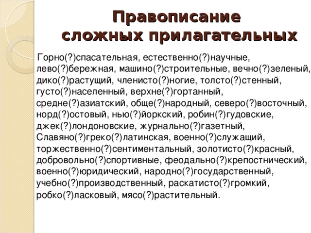 Правописание  сложных прилагательных  Горно(?)спасательная, естественно(?)научные, лево(?)бережная, машино(?)строительные, вечно(?)зеленый, дико(?)растущий, членисто(?)ногие, толсто(?)стенный, густо(?)населенный, верхне(?)гортанный, средне(?)азиатский, обще(?)народный, северо(?)восточный, норд(?)остовый, нью(?)йоркский, робин(?)гудовские, джек(?)лондоновские, журнально(?)газетный, Славяно(?)греко(?)латинская, военно(?)служащий, торжественно(?)сентиментальный, золотисто(?)красный, добровольно(?)спортивные, феодально(?)крепостнический, военно(?)юридический, народно(?)государственный, учебно(?)производственный, раскатисто(?)громкий, робко(?)ласковый, мясо(?)растительный.