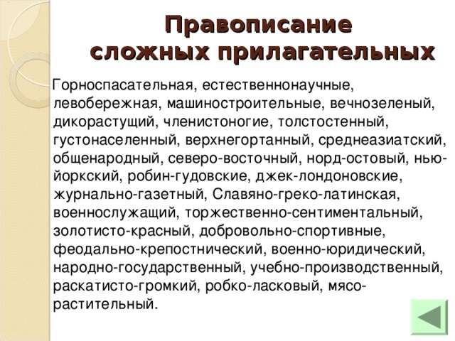 Правописание  сложных прилагательных  Горноспасательная, естественнонаучные, левобережная, машиностроительные, вечнозеленый, дикорастущий, членистоногие, толстостенный, густонаселенный, верхнегортанный, среднеазиатский, общенародный, северо-восточный, норд-остовый, нью-йоркский, робин-гудовские, джек-лондоновские, журнально-газетный, Славяно-греко-латинская, военнослужащий, торжественно-сентиментальный, золотисто-красный, добровольно-спортивные, феодально-крепостнический, военно-юридический, народно-государственный, учебно-производственный, раскатисто-громкий, робко-ласковый, мясо-растительный.