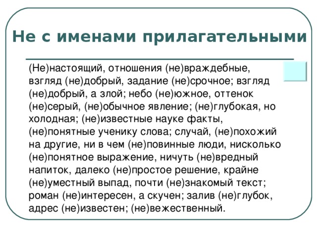 Не с именами прилагательными  (Не)настоящий, отношения (не)враждебные, взгляд (не)добрый, задание (не)срочное; взгляд (не)добрый, а злой; небо (не)южное, оттенок (не)серый, (не)обычное явление; (не)глубокая, но холодная; (не)известные науке факты, (не)понятные ученику слова; случай, (не)похожий на другие, ни в чем (не)повинные люди, нисколько (не)понятное выражение, ничуть (не)вредный напиток, далеко (не)простое решение, крайне (не)уместный выпад, почти (не)знакомый текст; роман (не)интересен, а скучен; залив (не)глубок, адрес (не)известен; (не)вежественный.