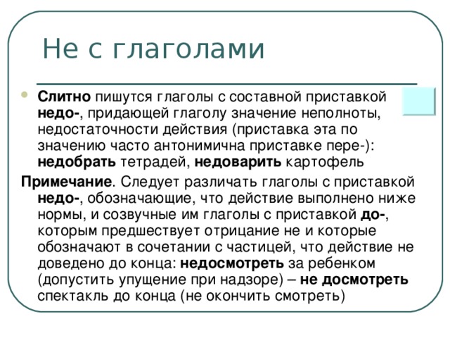 Не с глаголами Слитно пишутся глаголы с составной приставкой недо- , придающей глаголу значение неполноты, недостаточности действия (приставка эта по значению часто антонимична приставке пере-): недобрать тетрадей, недоварить картофель Примечание . Следует различать глаголы с приставкой недо- , обозначающие, что действие выполнено ниже нормы, и созвучные им глаголы с приставкой до- , которым предшествует отрицание не и которые обозначают в сочетании с частицей, что действие не доведено до конца: недосмотреть за ребенком (допустить упущение при надзоре) – не досмотреть спектакль до конца (не окончить смотреть)