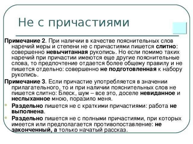 Не с причастиями Примечание 2 . При наличии в качестве пояснительных слов наречий меры и степени не с причастиями пишется слитно : совершенно невычитанная рукопись. Но если помимо таких наречий при причастии имеются еще другие пояснительные слова, то предпочтение отдается более общему правилу и не пишется отдельно: совершенно не подготовленная к набору рукопись. Примечание 3 . Если причастие употребляется в значении прилагательного, то и при наличии пояснительных слов не пишется слитно: Блеск, шум – все это, доселе невиданное и неслыханное мною, поразило меня.