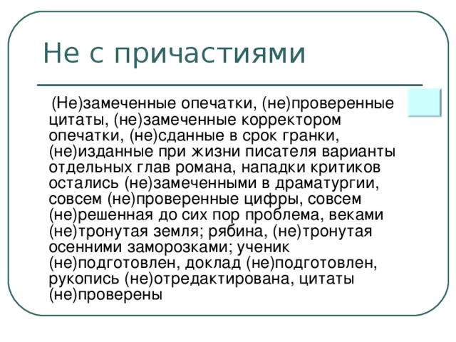 Не с причастиями  (Не)замеченные опечатки, (не)проверенные цитаты, (не)замеченные корректором опечатки, (не)сданные в срок гранки, (не)изданные при жизни писателя варианты отдельных глав романа, нападки критиков остались (не)замеченными в драматургии, совсем (не)проверенные цифры, совсем (не)решенная до сих пор проблема, веками (не)тронутая земля; рябина, (не)тронутая осенними заморозками; ученик (не)подготовлен, доклад (не)подготовлен, рукопись (не)отредактирована, цитаты (не)проверены