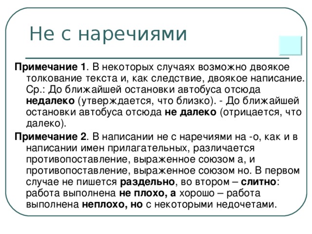 Не с наречиями Примечание 1 . В некоторых случаях возможно двоякое толкование текста и, как следствие, двоякое написание. Ср.: До ближайшей остановки автобуса отсюда недалеко (утверждается, что близко). - До ближайшей остановки автобуса отсюда не далеко (отрицается, что далеко). Примечание 2 . В написании не с наречиями на -о, как и в написании имен прилагательных, различается противопоставление, выраженное союзом а, и противопоставление, выраженное союзом но. В первом случае не пишется раздельно , во втором – слитно : работа выполнена не плохо, а хорошо – работа выполнена неплохо, но с некоторыми недочетами.