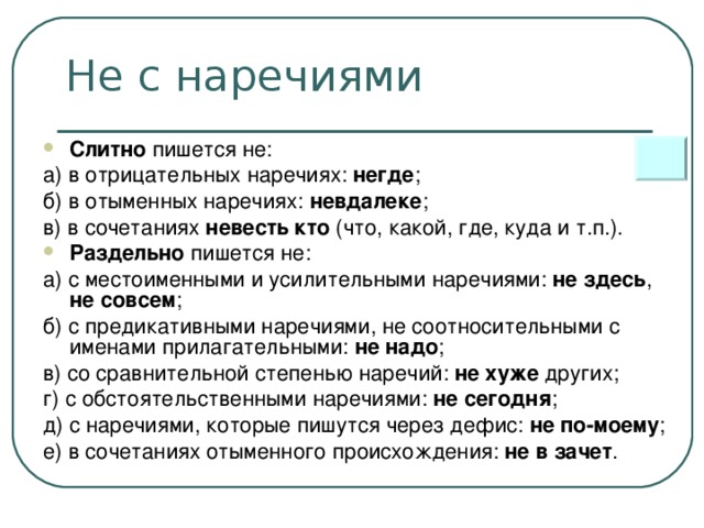 Не с наречиями Слитно пишется не: а) в отрицательных наречиях: негде ; б) в отыменных наречиях: невдалеке ; в) в сочетаниях невесть кто (что, какой, где, куда и т.п.). Раздельно пишется не: а) с местоименными и усилительными наречиями: не здесь , не совсем ; б) с предикативными наречиями, не соотносительными с именами прилагательными: не надо ; в) со сравнительной степенью наречий: не хуже других; г) с обстоятельственными наречиями: не сегодня ; д) с наречиями, которые пишутся через дефис: не по-моему ; е) в сочетаниях отыменного происхождения: не в зачет .