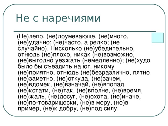 Не с наречиями  (Не)лепо, (не)доумевающе, (не)много, (не)удачно; (не)часто, а редко; (не случайно). Нисколько (не)убедительно, отнюдь (не)плохо, никак (не)возможно, (не)выгодно уезжать (немедленно); (не)худо было бы съездить на юг, никому (не)приятно, отнюдь (не)безразлично, пятно (не)заметно, (не)откуда, (не)зачем, (не)вдомек, (не)взначай, (не)впопад. (не)кстати, (не)так, (не)вполне, (не)время, (не)жаль, (не)досуг, (не)охота, (не)иначе, (не)по-товарищески, (не)в меру, (не)в пример, (не)к добру, (не)под силу.