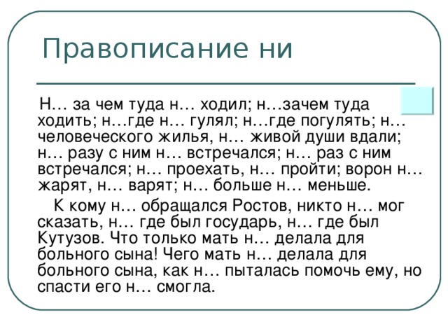 Правописание ни  Н… за чем туда н… ходил; н…зачем туда ходить; н…где н… гулял; н…где погулять; н… человеческого жилья, н… живой души вдали; н… разу с ним н… встречался; н… раз с ним встречался; н… проехать, н… пройти; ворон н… жарят, н… варят; н… больше н… меньше.  К кому н… обращался Ростов, никто н… мог сказать, н… где был государь, н… где был Кутузов. Что только мать н… делала для больного сына! Чего мать н… делала для больного сына, как н… пыталась помочь ему, но спасти его н… смогла.