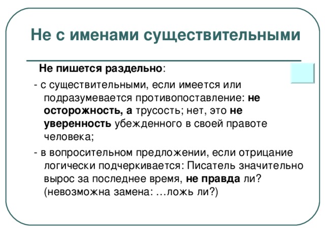 Не с именами существительными  Не пишется раздельно :  - с существительными, если имеется или подразумевается противопоставление: не осторожность, а трусость; нет, это не уверенность убежденного в своей правоте человека;  - в вопросительном предложении, если отрицание логически подчеркивается: Писатель значительно вырос за последнее время, не правда ли? (невозможна замена: …ложь ли?)