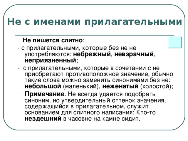 Не с именами прилагательными  Не пишется слитно : - с прилагательными, которые без не не употребляются: небрежный , невзрачный , неприязненный ; - с прилагательными, которые в сочетании с не приобретают противоположное значение, обычно такие слова можно заменить синонимами без не: небольшой (маленький), неженатый (холостой);