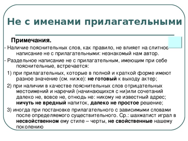 Не с именами прилагательными  Примечания. - Наличие пояснительных слов, как правило, не влияет на слитное написание не с прилагательными: незнакомый нам автор. - Раздельное написание не с прилагательным, имеющим при себе пояснительные, встречается:  1) при прилагательных, которые в полной и краткой форме имеют разное значение (см. ниже): не готовый к выходу актер;  2) при наличии в качестве пояснительных слов отрицательных местоимений и наречий (начинающихся с ни)или сочетаний далеко не, вовсе не, отнюдь не: никому не известный адрес; ничуть не вредный напиток, далеко не простое решение;  3) иногда при постановке прилагательного с зависимыми словами после определяемого существительного. Ср.: шахматист играл в несвойственном ему стиле – черты, не свойственные нашему поколению