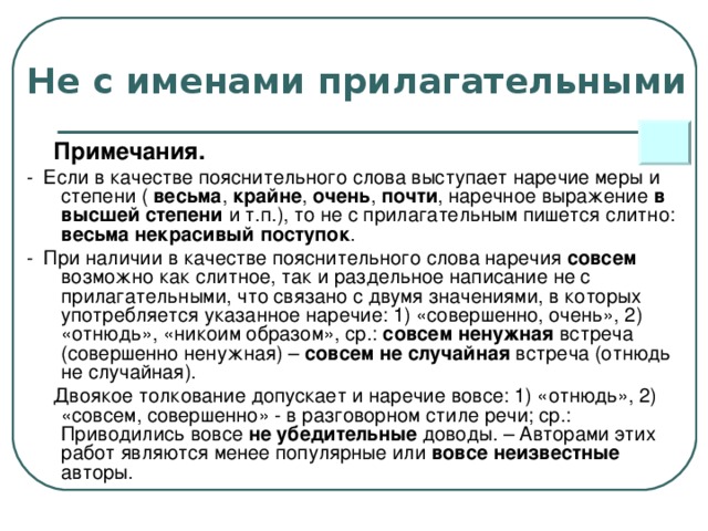 Не с именами прилагательными  Примечания.  - Если в качестве пояснительного слова выступает наречие меры и степени ( весьма , крайне , очень , почти , наречное выражение в  высшей степени и т.п.), то не с прилагательным пишется слитно: весьма некрасивый поступок .  - При наличии в качестве пояснительного слова наречия совсем возможно как слитное, так и раздельное написание не с прилагательными, что связано с двумя значениями, в которых употребляется указанное наречие: 1) «совершенно, очень», 2) «отнюдь», «никоим образом», ср.: совсем ненужная встреча (совершенно ненужная) – совсем не случайная встреча (отнюдь не случайная).  Двоякое толкование допускает и наречие вовсе: 1) «отнюдь», 2) «совсем, совершенно» - в разговорном стиле речи; ср.: Приводились вовсе не убедительные доводы. – Авторами этих работ являются менее популярные или вовсе неизвестные авторы.