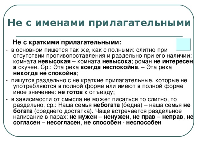 Не с именами прилагательными  Не с краткими прилагательными: - в основном пишется так же, как с полными: слитно при отсутствии противопоставления и раздельно при его наличии: комната невысокая – комната невысока ; роман не интересен , а скучен. Ср.: Эта река всегда неспокойна . – Эта река никогда не спокойна ; - пишутся раздельно с не краткие прилагательные, которые не употребляются в полной форме или имеют в полной форме иное значение: не готов к отъезду; - в зависимости от смысла не может писаться то слитно, то раздельно, ср.: Наша семья небогата (бедна) – наша семья не богата (среднего достатка). Чаще встречается раздельное написание в парах: не нужен – ненужен , не прав – неправ , не согласен – несогласен , не способен - неспособен