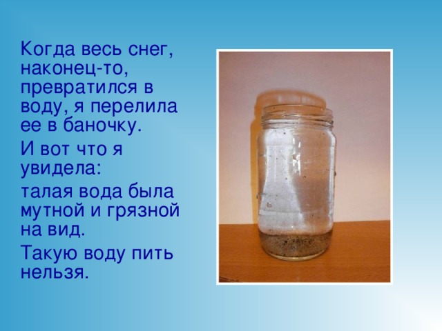 Когда весь снег, наконец-то, превратился в воду, я перелила ее в баночку. И вот что я увидела: талая вода была мутной и грязной на вид. Такую воду пить нельзя.