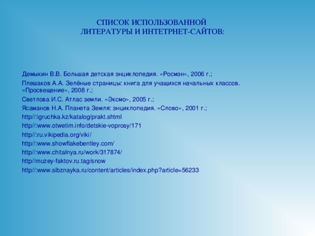 СПИСОК ИСПОЛЬЗОВАННОЙ  ЛИТЕРАТУРЫ И ИНТЕТРНЕТ-САЙТОВ: Демыкин В.В. Большая детская энциклопедия. «Росмэн», 2006 г.; Плешаков А.А. Зелёные страницы: книга для учащихся начальных классов. «Просвещение», 2008 г.; Светлова И.С. Атлас земли. «Эксмо», 2005 г.; Ясаманов Н.А. Планета Земля: энциклопедия. «Слово», 2001 г.; http// : igruchka.kz/katalog/prakt.shtml http// : www.otwetim.info/detskie-voprosy/171 http// : ru.vikipedia.org/viki/ http// : www.showflakebentley.com/ http// : www.chitalnya.ru/work/317874/ http//muzey-faktov.ru.tag/snow http// : www.sibznayka.ru/content/articles/index.php ? article=56233