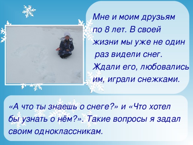 Мне и моим друзьям по 8 лет. В своей жизни мы уже не один  раз видели снег. Ждали его, любовались им, играли снежками.   «А что ты знаешь о снеге?» и «Что хотел бы узнать о нём?». Такие вопросы я задал своим одноклассникам .