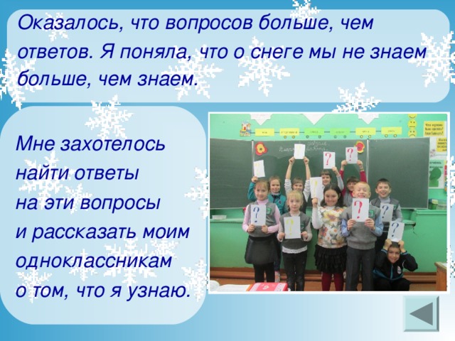 Оказалось, что вопросов больше, чем ответов. Я поняла, что о снеге мы не знаем больше, чем знаем.   Мне захотелось найти ответы на эти вопросы и рассказать моим одноклассникам о том, что я узнаю.