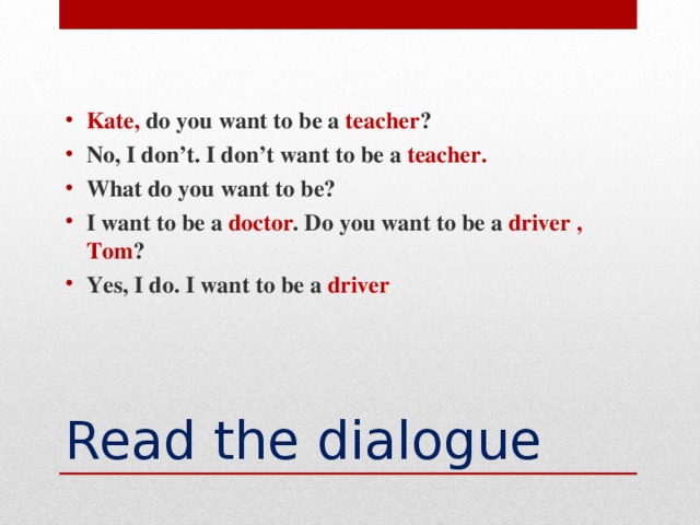 Kate,  do you want to be a teacher ? No, I don’t. I don’t want to be a teacher. What do you want to be? I want to be a doctor . Do you want to be a driver , Tom ? Yes, I do. I want to be a driver
