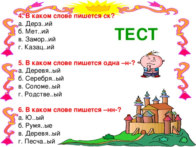 4. В каком слове пишется ск? а. Дерз..ий б. Мет..ий в. Замор..ий г. Казац..ий 5. В каком слове пишется одна –н-? а. Деревя..ый б. Серебря..ый в. Соломе..ый г. Родстве..ый 6. В каком слове пишется –нн-? а. Ю..ый б. Румя..ые в. Деревя..ый г. Песча..ый ТЕСТ