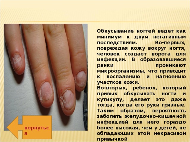 Обкусывание ногтей ведет как минимум к двум негативным последствиям. Во-первых, повреждая кожу вокруг ногтя, человек создает ворота для инфекции. В образовавшиеся ранки проникают микроорганизмы, что приводит к воспалению и нагноению участков кожи. Во-вторых, ребенок, который привык обкусывать ногти и кутикулу, делает это даже тогда, когда его руки грязные. Таким образом, вероятность заболеть желудочно-кишечной инфекцией для него гораздо более высокая, чем у детей, не обладающих этой некрасивой привычкой вернуться