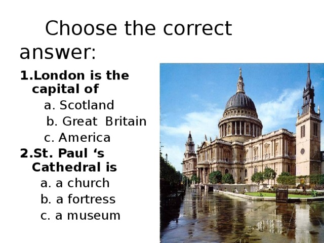 Choose the correct answer: 1.London is the capital of   a. Scotland  b. Great Britain  c. America 2.St. Paul ‘s Cathedral is   a. a church  b. a fortress  c. a museum