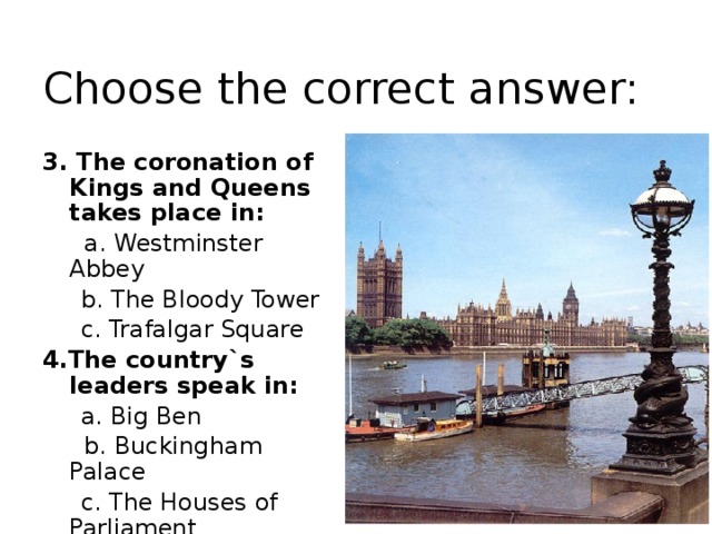 Choose the correct answer: 3. The coronation of Kings and Queens takes place in:  a. Westminster Abbey  b. The Bloody Tower  c. Trafalgar Square 4.The country`s leaders speak in:  a. Big Ben  b. Buckingham Palace  c. The Houses of Parliament