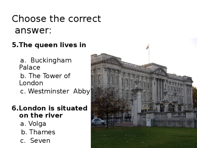 Choose the correct  answer: 5.The queen lives in   a. Buckingham Palace  b. The Tower of London  c. Westminster Abby 6.London is situated on the river  a. Volga  b. Thames  c. Seven