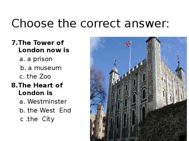 Choose the correct answer: 7.The Tower of London  now is  a. a prison  b. a museum  c. the Zoo 8.The Heart of London is   a. Westminster  b. the West End  с .the City