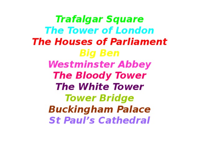 Trafalgar Square  The Tower of London  The Houses of Parliament  Big Ben  Westminster Abbey  The Bloody Tower  The White Tower  Tower Bridge  Buckingham Palace  St Paul’s Cathedral