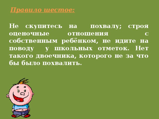 Правило шестое: Не скупитесь на похвалу; строя оценочные отношения с собственным ребёнком, не идите на поводу у школьных отметок. Нет такого двоечника, которого не за что бы было похвалить.