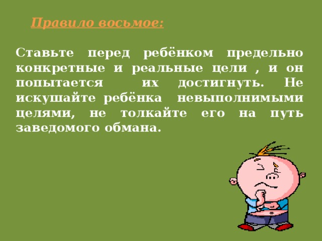 Правило восьмое: Ставьте перед ребёнком предельно конкретные и реальные цели , и он попытается их достигнуть. Не искушайте ребёнка невыполнимыми целями, не толкайте его на путь заведомого обмана.