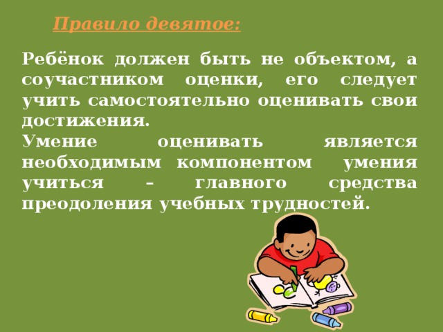 Правило девятое: Ребёнок должен быть не объектом, а соучастником оценки, его следует учить самостоятельно оценивать свои достижения. Умение оценивать является необходимым компонентом умения учиться – главного средства преодоления учебных трудностей.