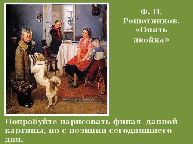 Ф. П. Решетников. «Опять двойка » Попробуйте нарисовать финал данной картины, но с позиции сегодняшнего дня.