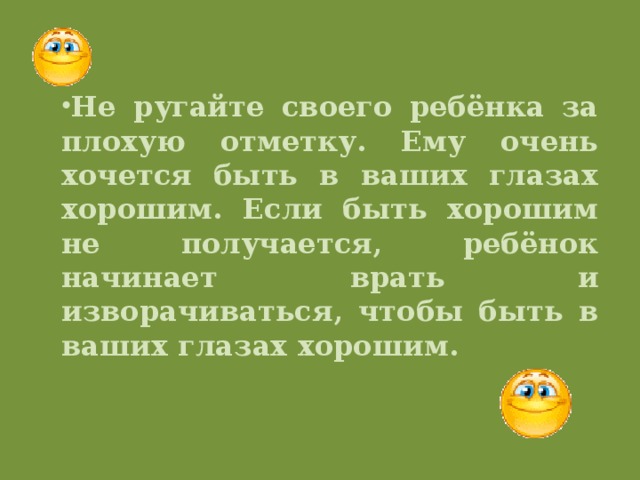 Не ругайте своего ребёнка за плохую отметку. Ему очень хочется быть в ваших глазах хорошим. Если быть хорошим не получается, ребёнок начинает врать и изворачиваться, чтобы быть в ваших глазах хорошим.