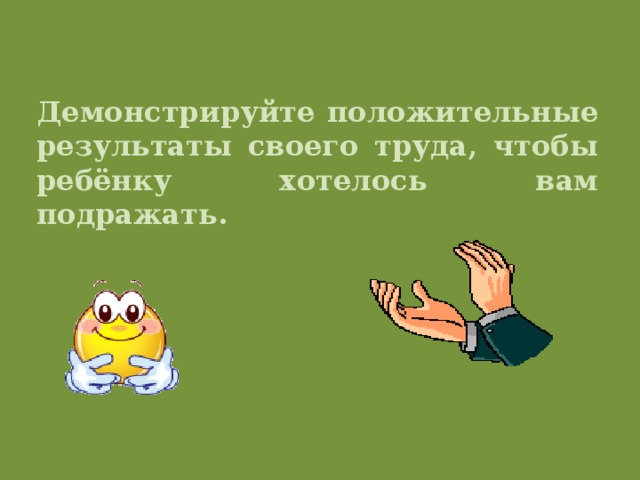 Демонстрируйте положительные результаты своего труда, чтобы ребёнку хотелось вам подражать.