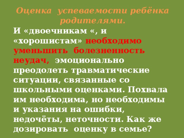 Оценка успеваемости ребёнка родителями. И «двоечникам «, и «хорошистам» необходимо уменьшить болезненность неудач, эмоционально преодолеть травматические ситуации, связанные со школьными оценками. Похвала им необходима, но необходимы и указания на ошибки, недочёты, неточности. Как же дозировать оценку в семье?