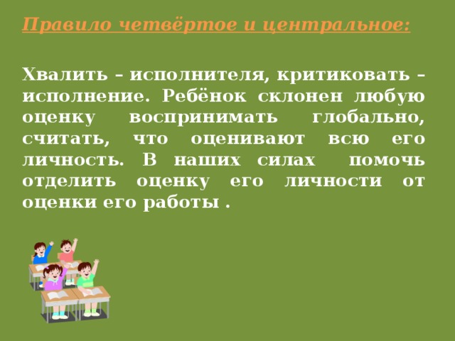 Правило четвёртое и центральное: Хвалить – исполнителя, критиковать – исполнение. Ребёнок склонен любую оценку воспринимать глобально, считать, что оценивают всю его личность. В наших силах помочь отделить оценку его личности от оценки его работы .