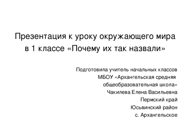 Презентация к уроку окружающего мира в 1 классе «Почему их так назвали» Подготовила учитель начальных классов МБОУ «Архангельская средняя общеобразовательная школа» Чакилева Елена Васильевна Пермский край Юсьвинский район с. Архангельское