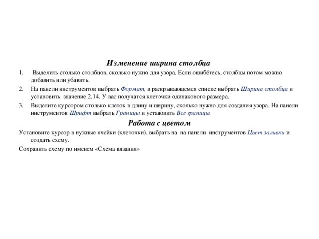 Изменение ширина столбца  Выделить столько столбцов, сколько нужно для узора. Если ошибётесь, столбцы потом можно добавить или убавить. На панели инструментов выбрать Формат, в раскрывающемся списке выбрать Ширина столбца и установить значение 2,14. У вас получатся клеточки одинакового размера. Выделите курсором столько клеток в длину и ширину, сколько нужно для создания узора. На панели инструментов Шрифт выбрать Границы и установить Все границы. Работа с цветом Установите курсор в нужные ячейки (клеточки), выбрать на на панели инструментов Цвет заливки и создать схему. Сохранить схему по именем «Схема вязания»