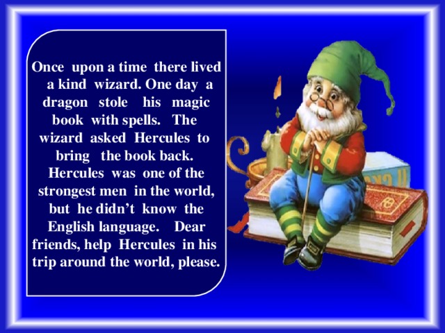 Once upon a time there lived a kind wizard. One day a dragon stole his magic book with spells. The wizard asked Hercules to bring the book back. Hercules was one of the strongest men in the world, but he didn’t know the English language. Dear friends, help Hercules in his trip around the world, please.