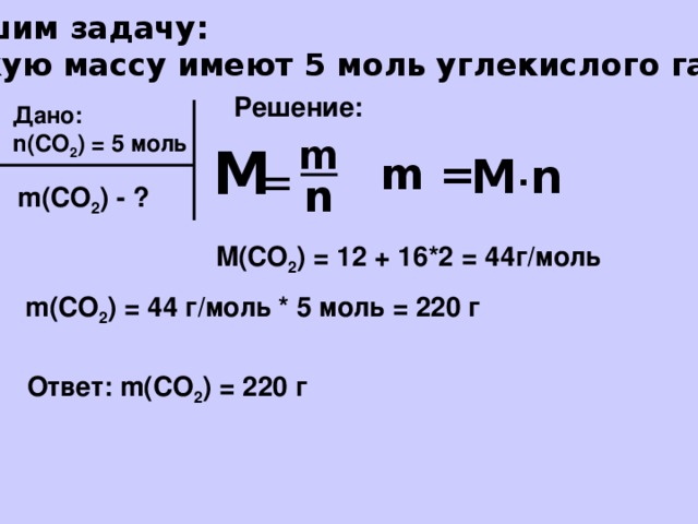 Решим задачу: Какую массу имеют 5 моль углекислого газа? Решение: Дано: n(CO 2 ) = 5 моль m М = m = M ∙ n n m(CO 2 ) - ? M(CO 2 ) = 12 + 16*2 = 44г/моль m(CO 2 ) = 44 г/моль * 5 моль = 220 г Ответ: m(CO 2 ) = 220 г