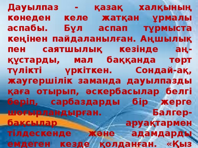 Дауылпаз - қазақ халқының көнеден келе жатқан ұрмалы аспабы. Бұл аспап тұрмыста кеңінен пайдаланылған. Аңшылық пен саятшылық кезінде аң-құстарды, мал баққанда төрт түлікті үркіткен. Сондай-ақ, жаугершілік заманда дауылпазды қаға отырып, әскербасылар белгі беріп, сарбаздарды бір жерге шоғырландырған. Балгер-бақсылар аруақтармен тілдескенде және адамдарды емдеген кезде қолданған. «Қыз қуу», «қазақша күрес», «арқан тарту» т.с.с. ұлттық ойындар дауылпаз сүйемелдеуімен өткізілген.